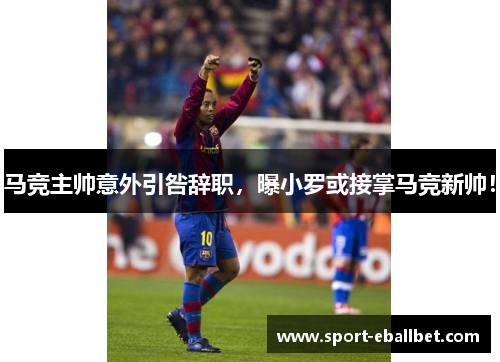 马竞主帅意外引咎辞职，曝小罗或接掌马竞新帅！